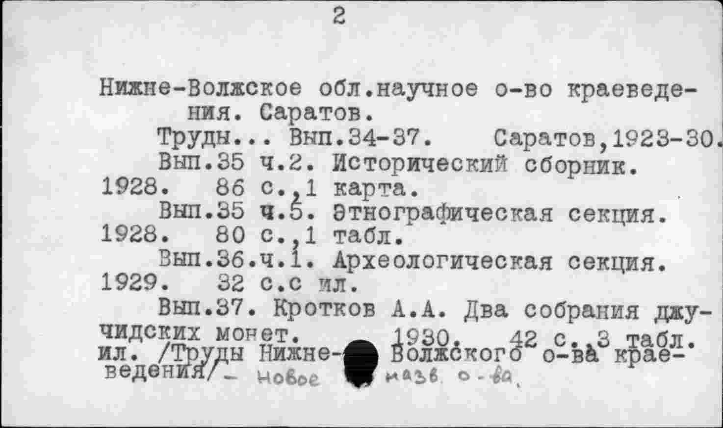 ﻿2
Нижне-Волжское обл.научное о-во краеведения. Саратов.
Труды... Выл.34-37. Саратов,1923-30
Выл.35 4.2. Исторический сборник.
1928.	86 с.,1 карта.
Выл.35 4.5. Этнографическая секция.
1928.	80 с.,1 табл.
Выл.36.ч.1. Археологическая секция.
1929.	32 с.с ил.
Выл.37. Кротков А.А. Два собрания джу-чидских монет